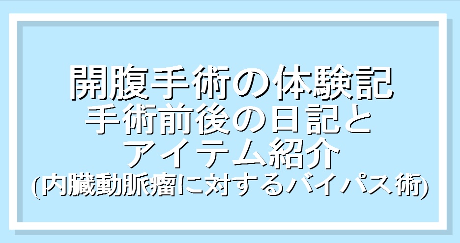 開腹手術の体験記｜手術前後の詳細日記とアイテム紹介（内臓動脈瘤のためのバイパス術）